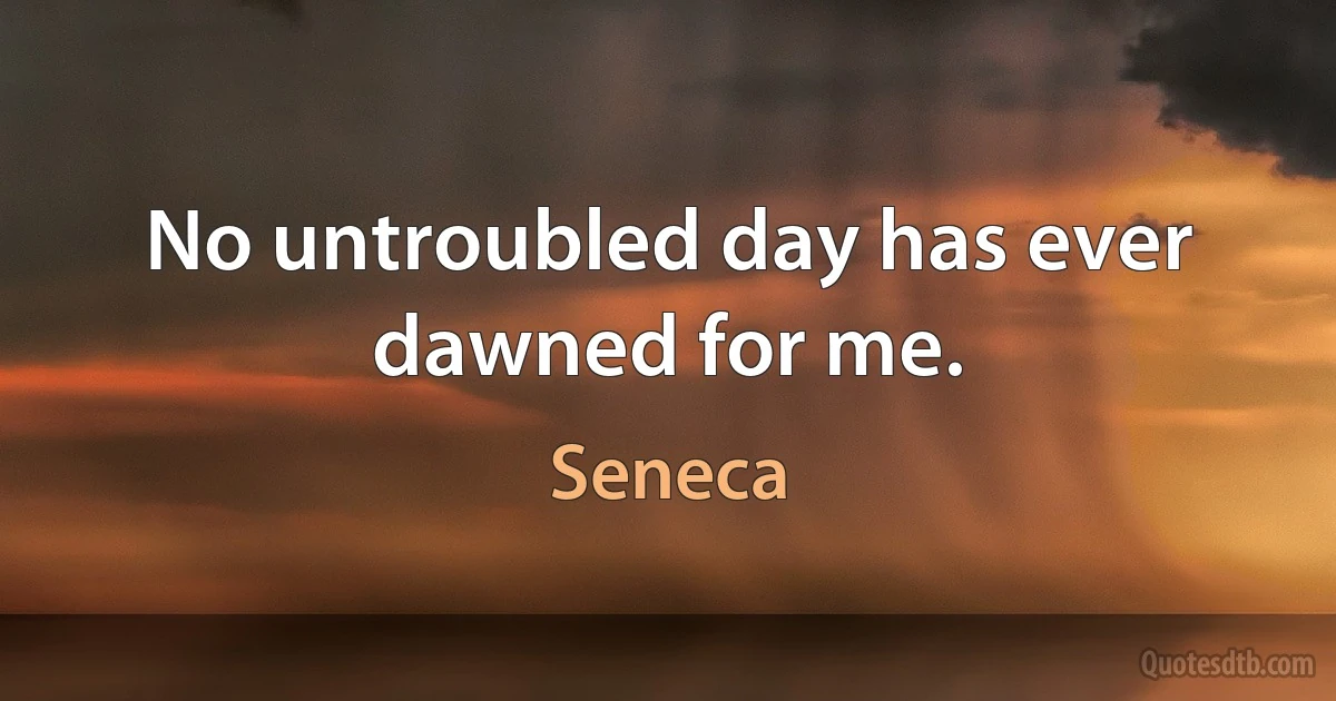 No untroubled day has ever dawned for me. (Seneca)