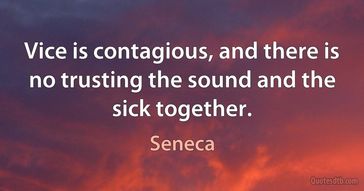 Vice is contagious, and there is no trusting the sound and the sick together. (Seneca)