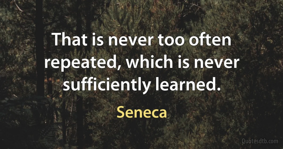 That is never too often repeated, which is never sufficiently learned. (Seneca)