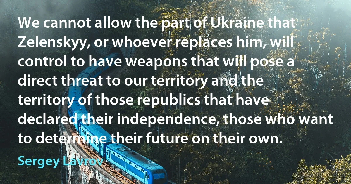 We cannot allow the part of Ukraine that Zelenskyy, or whoever replaces him, will control to have weapons that will pose a direct threat to our territory and the territory of those republics that have declared their independence, those who want to determine their future on their own. (Sergey Lavrov)