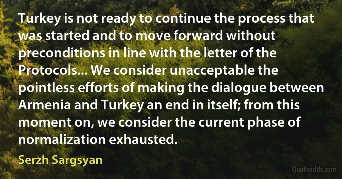 Turkey is not ready to continue the process that was started and to move forward without preconditions in line with the letter of the Protocols... We consider unacceptable the pointless efforts of making the dialogue between Armenia and Turkey an end in itself; from this moment on, we consider the current phase of normalization exhausted. (Serzh Sargsyan)