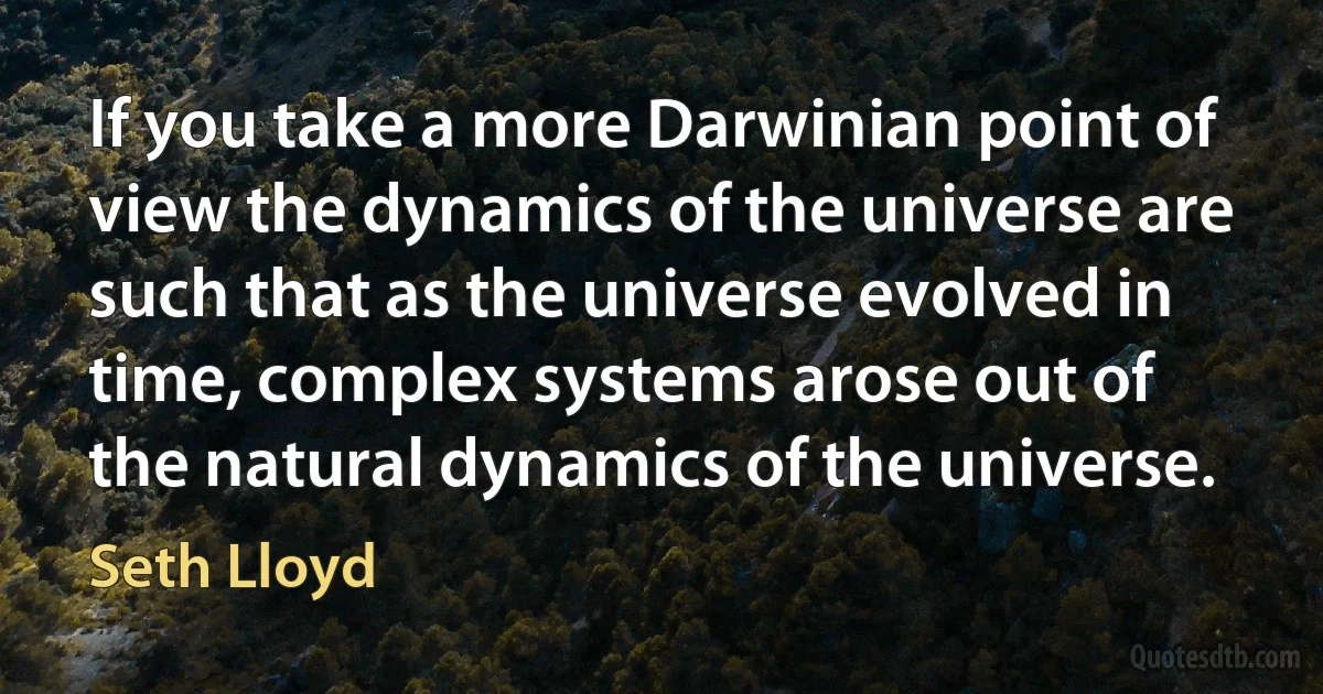 If you take a more Darwinian point of view the dynamics of the universe are such that as the universe evolved in time, complex systems arose out of the natural dynamics of the universe. (Seth Lloyd)