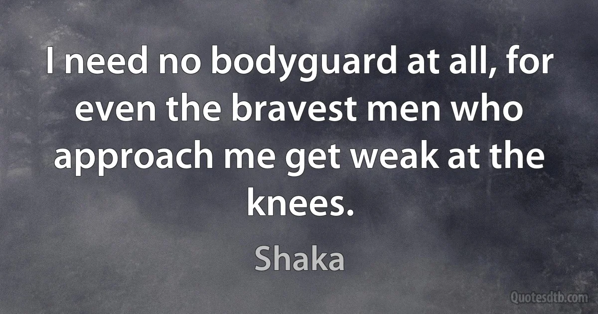 I need no bodyguard at all, for even the bravest men who approach me get weak at the knees. (Shaka)