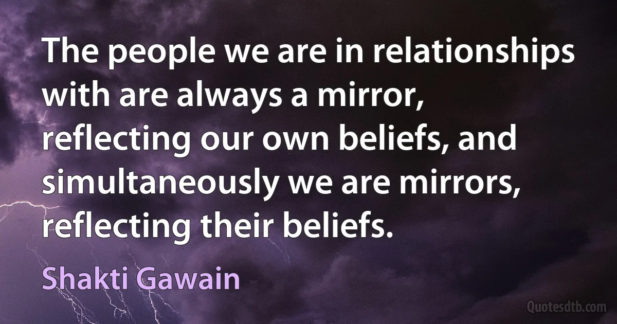 The people we are in relationships with are always a mirror, reflecting our own beliefs, and simultaneously we are mirrors, reflecting their beliefs. (Shakti Gawain)