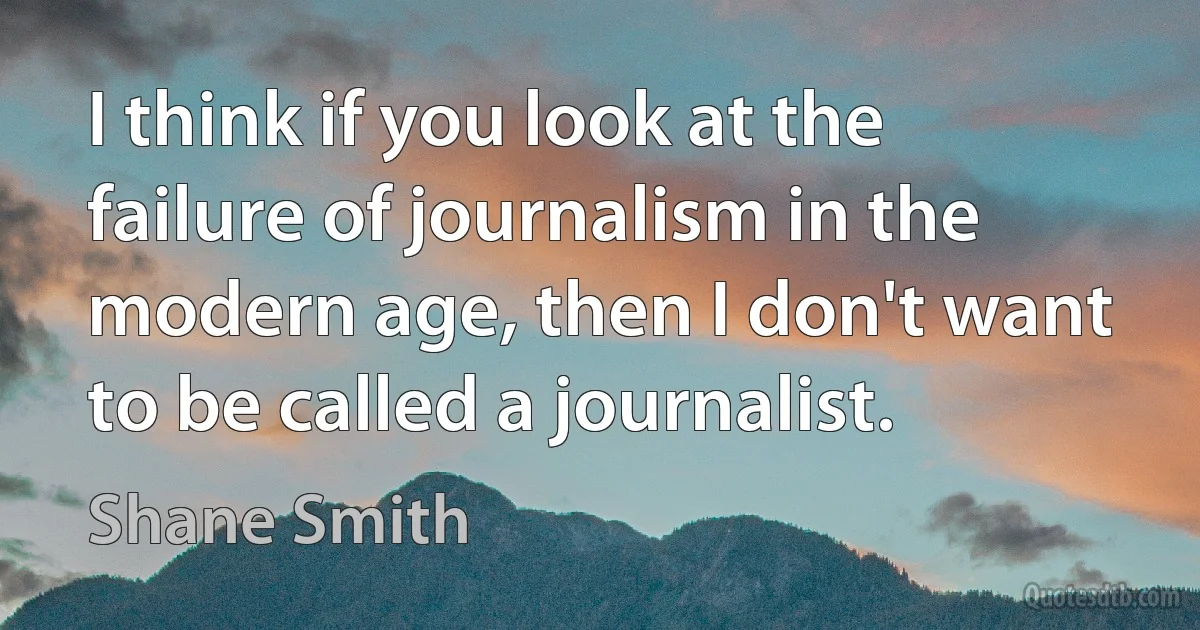 I think if you look at the failure of journalism in the modern age, then I don't want to be called a journalist. (Shane Smith)