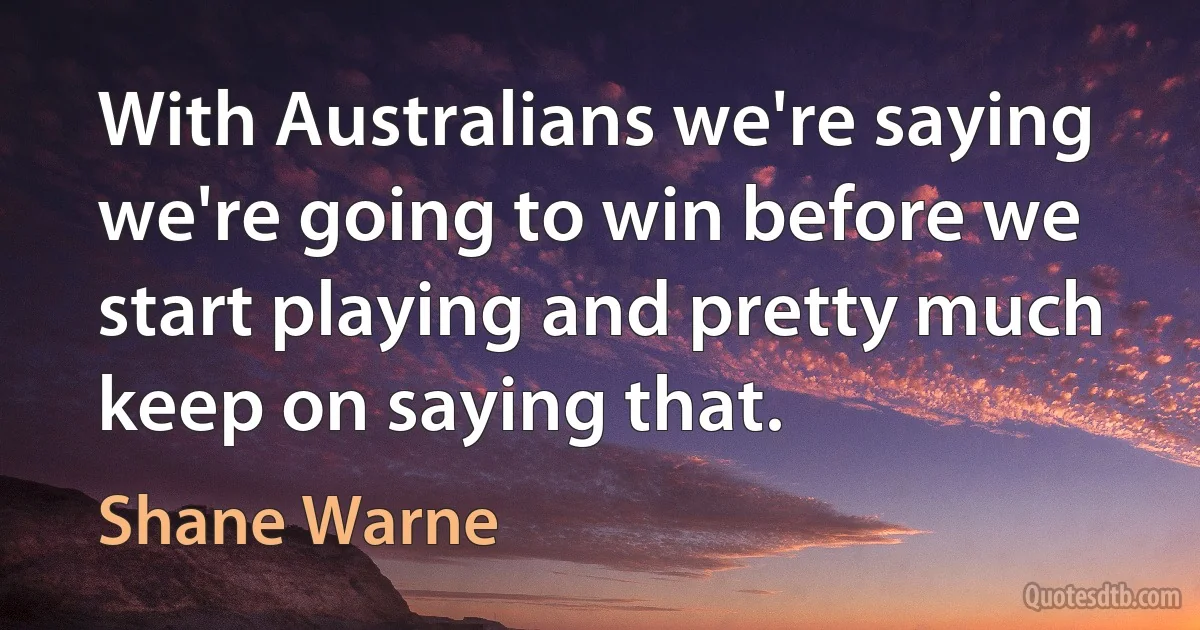 With Australians we're saying we're going to win before we start playing and pretty much keep on saying that. (Shane Warne)