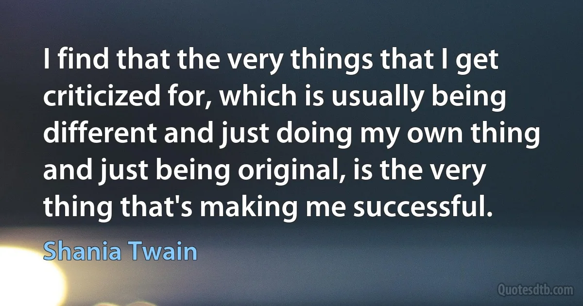 I find that the very things that I get criticized for, which is usually being different and just doing my own thing and just being original, is the very thing that's making me successful. (Shania Twain)