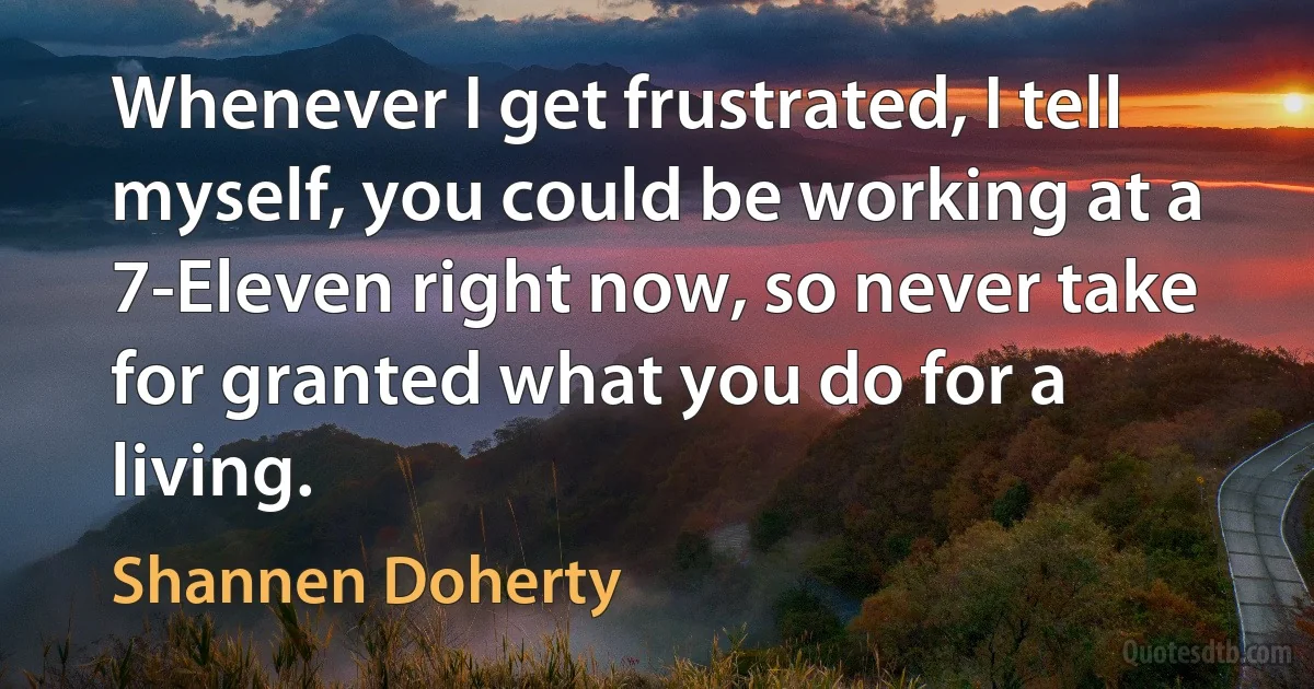 Whenever I get frustrated, I tell myself, you could be working at a 7-Eleven right now, so never take for granted what you do for a living. (Shannen Doherty)