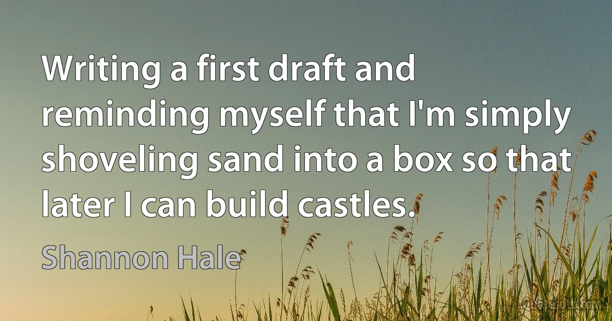 Writing a first draft and reminding myself that I'm simply shoveling sand into a box so that later I can build castles. (Shannon Hale)