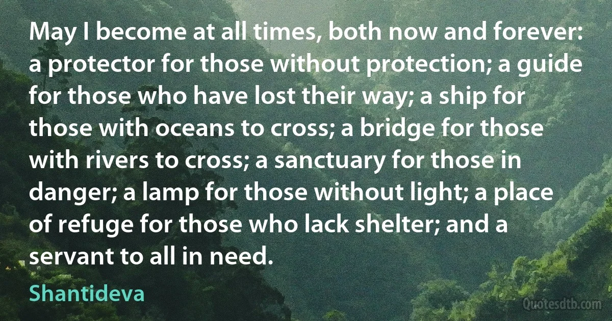 May I become at all times, both now and forever: a protector for those without protection; a guide for those who have lost their way; a ship for those with oceans to cross; a bridge for those with rivers to cross; a sanctuary for those in danger; a lamp for those without light; a place of refuge for those who lack shelter; and a servant to all in need. (Shantideva)