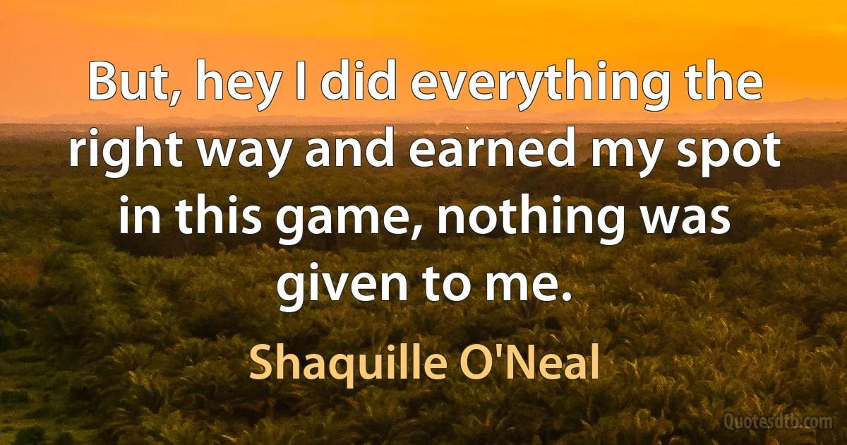 But, hey I did everything the right way and earned my spot in this game, nothing was given to me. (Shaquille O'Neal)