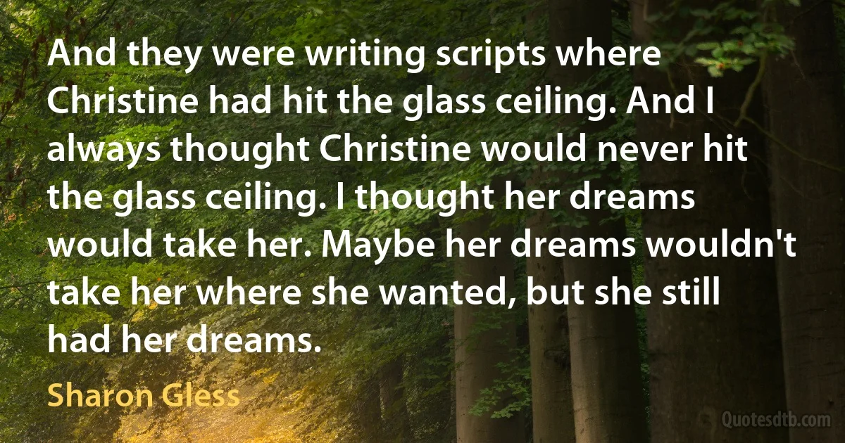 And they were writing scripts where Christine had hit the glass ceiling. And I always thought Christine would never hit the glass ceiling. I thought her dreams would take her. Maybe her dreams wouldn't take her where she wanted, but she still had her dreams. (Sharon Gless)