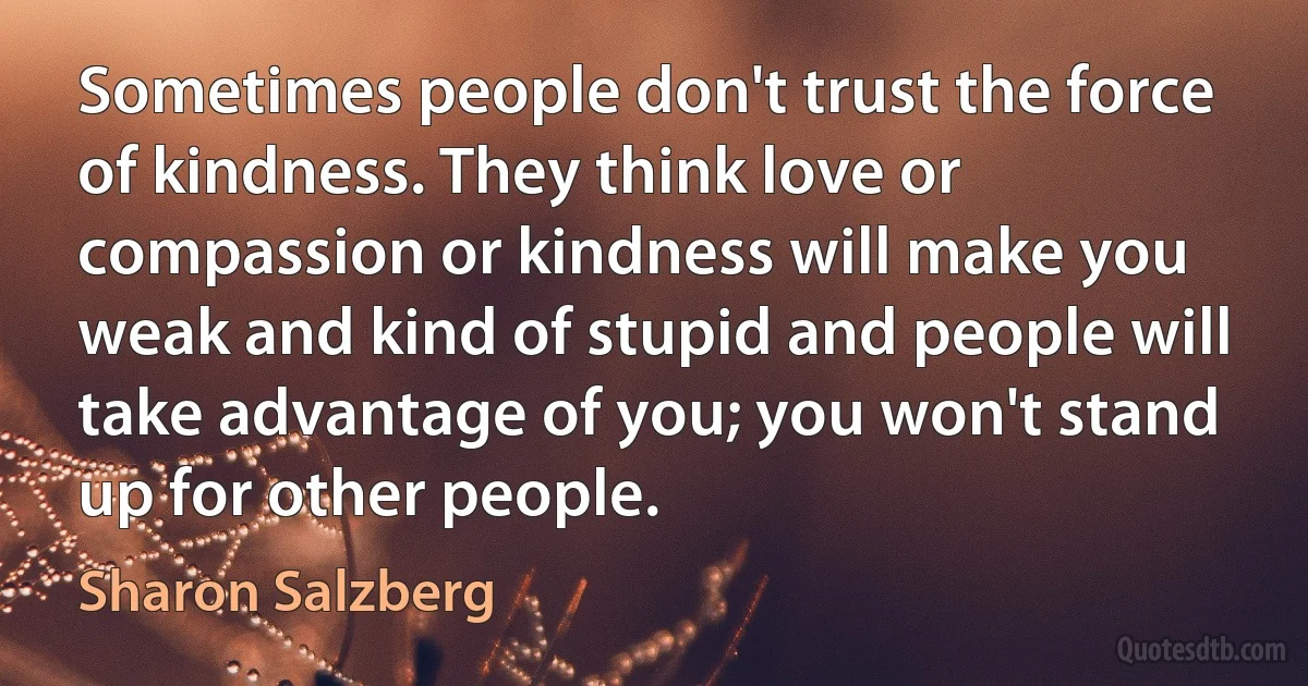 Sometimes people don't trust the force of kindness. They think love or compassion or kindness will make you weak and kind of stupid and people will take advantage of you; you won't stand up for other people. (Sharon Salzberg)