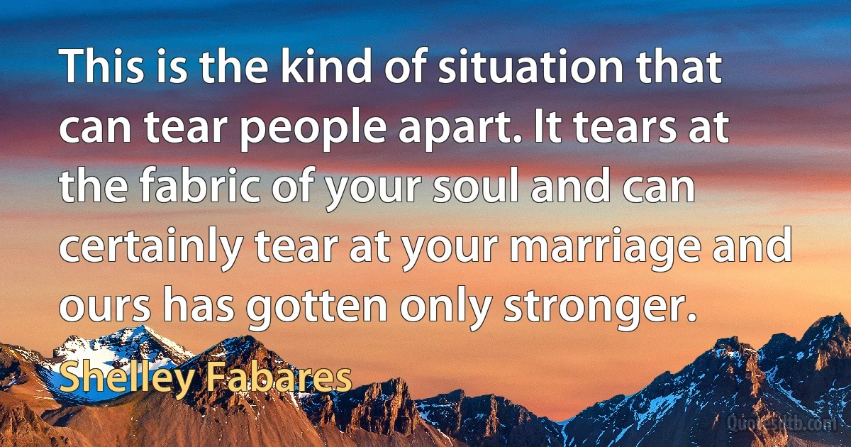 This is the kind of situation that can tear people apart. It tears at the fabric of your soul and can certainly tear at your marriage and ours has gotten only stronger. (Shelley Fabares)