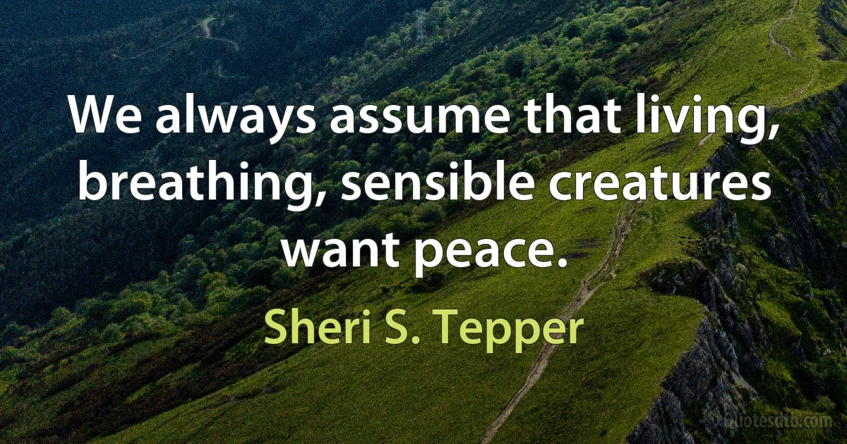 We always assume that living, breathing, sensible creatures want peace. (Sheri S. Tepper)