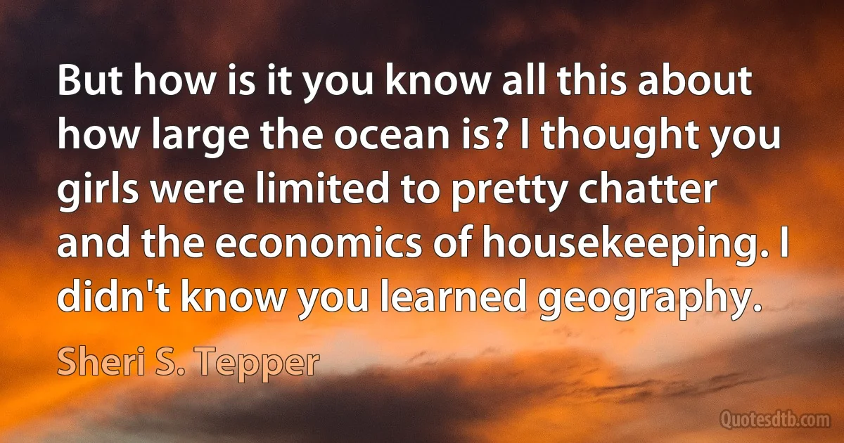 But how is it you know all this about how large the ocean is? I thought you girls were limited to pretty chatter and the economics of housekeeping. I didn't know you learned geography. (Sheri S. Tepper)