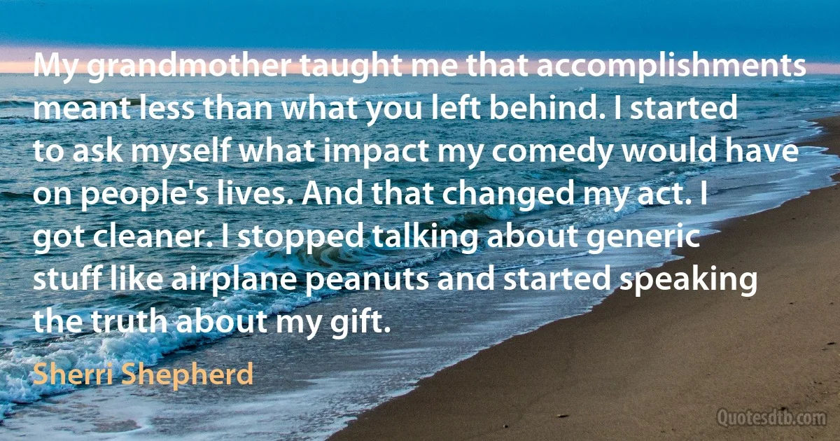 My grandmother taught me that accomplishments meant less than what you left behind. I started to ask myself what impact my comedy would have on people's lives. And that changed my act. I got cleaner. I stopped talking about generic stuff like airplane peanuts and started speaking the truth about my gift. (Sherri Shepherd)