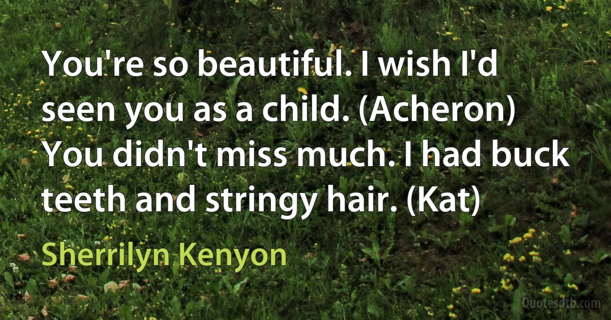 You're so beautiful. I wish I'd seen you as a child. (Acheron)
You didn't miss much. I had buck teeth and stringy hair. (Kat) (Sherrilyn Kenyon)