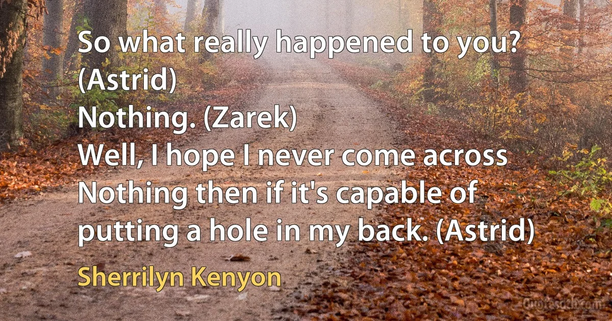 So what really happened to you? (Astrid)
Nothing. (Zarek)
Well, I hope I never come across Nothing then if it's capable of putting a hole in my back. (Astrid) (Sherrilyn Kenyon)