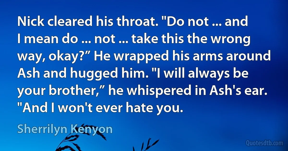 Nick cleared his throat. "Do not ... and I mean do ... not ... take this the wrong way, okay?” He wrapped his arms around Ash and hugged him. "I will always be your brother,” he whispered in Ash's ear. "And I won't ever hate you. (Sherrilyn Kenyon)