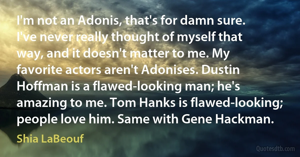 I'm not an Adonis, that's for damn sure. I've never really thought of myself that way, and it doesn't matter to me. My favorite actors aren't Adonises. Dustin Hoffman is a flawed-looking man; he's amazing to me. Tom Hanks is flawed-looking; people love him. Same with Gene Hackman. (Shia LaBeouf)