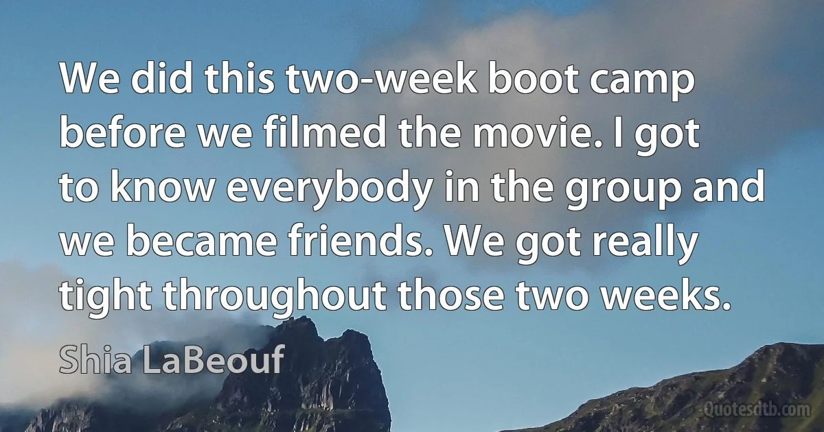 We did this two-week boot camp before we filmed the movie. I got to know everybody in the group and we became friends. We got really tight throughout those two weeks. (Shia LaBeouf)