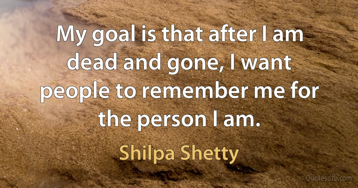 My goal is that after I am dead and gone, I want people to remember me for the person I am. (Shilpa Shetty)