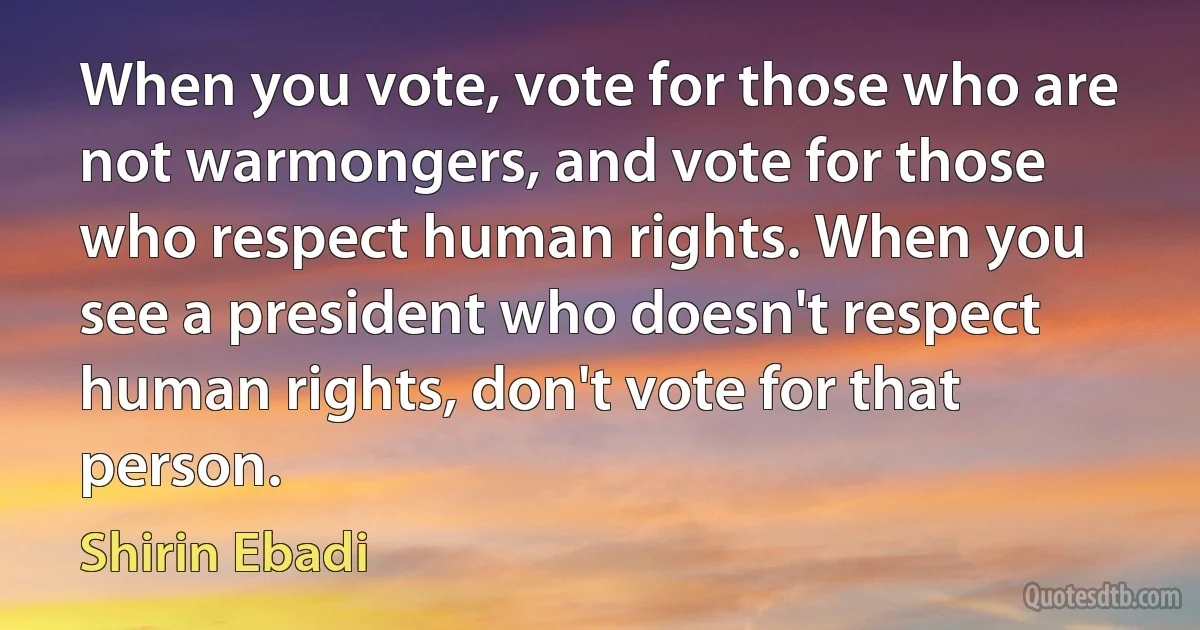 When you vote, vote for those who are not warmongers, and vote for those who respect human rights. When you see a president who doesn't respect human rights, don't vote for that person. (Shirin Ebadi)