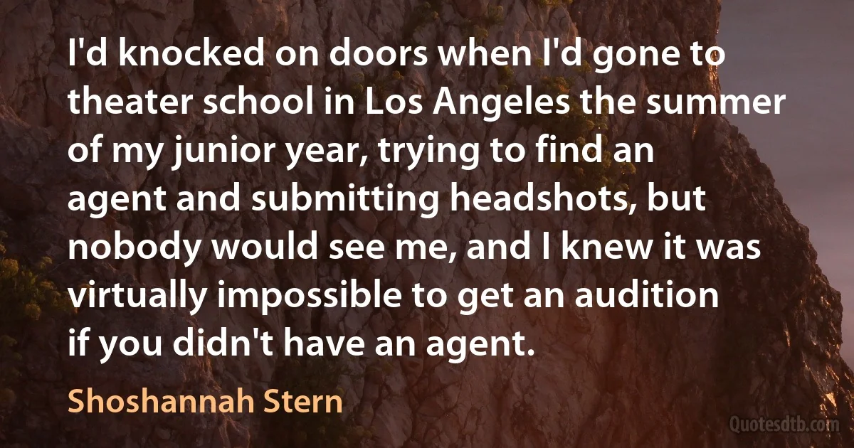 I'd knocked on doors when I'd gone to theater school in Los Angeles the summer of my junior year, trying to find an agent and submitting headshots, but nobody would see me, and I knew it was virtually impossible to get an audition if you didn't have an agent. (Shoshannah Stern)