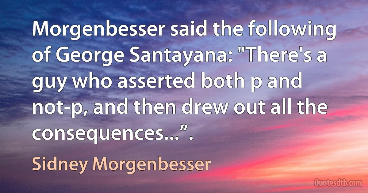 Morgenbesser said the following of George Santayana: "There's a guy who asserted both p and not-p, and then drew out all the consequences...”. (Sidney Morgenbesser)