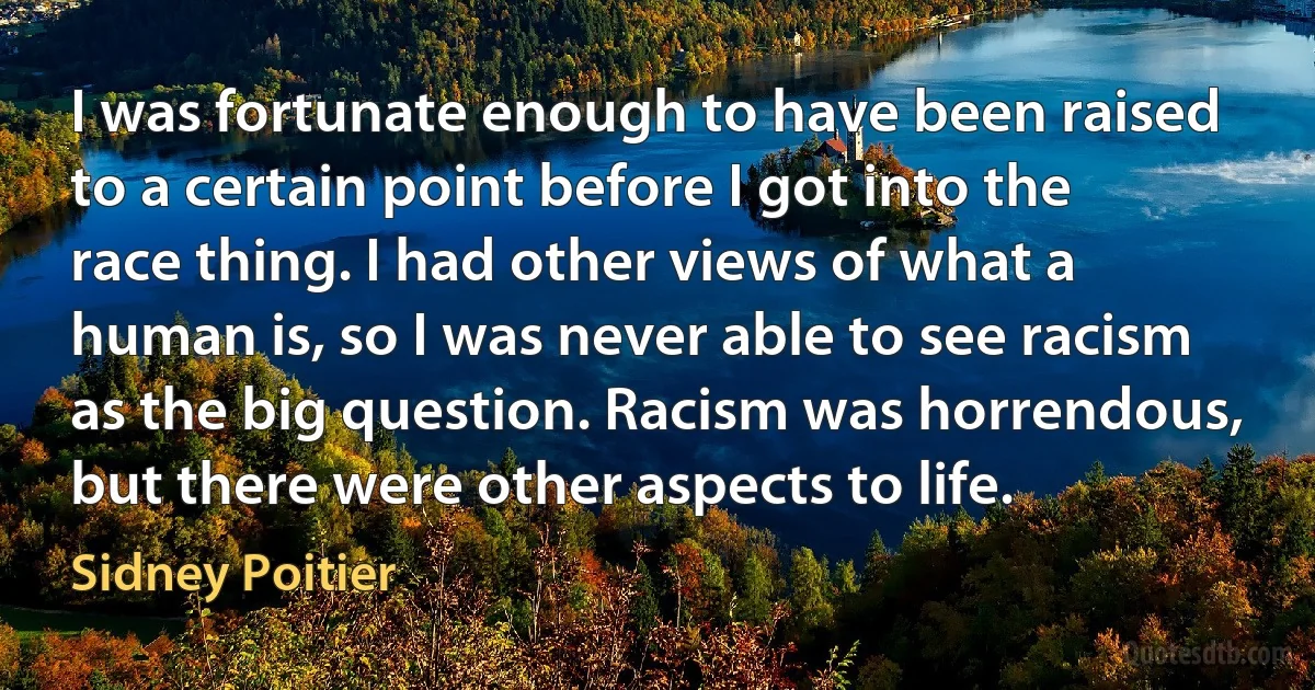 I was fortunate enough to have been raised to a certain point before I got into the race thing. I had other views of what a human is, so I was never able to see racism as the big question. Racism was horrendous, but there were other aspects to life. (Sidney Poitier)