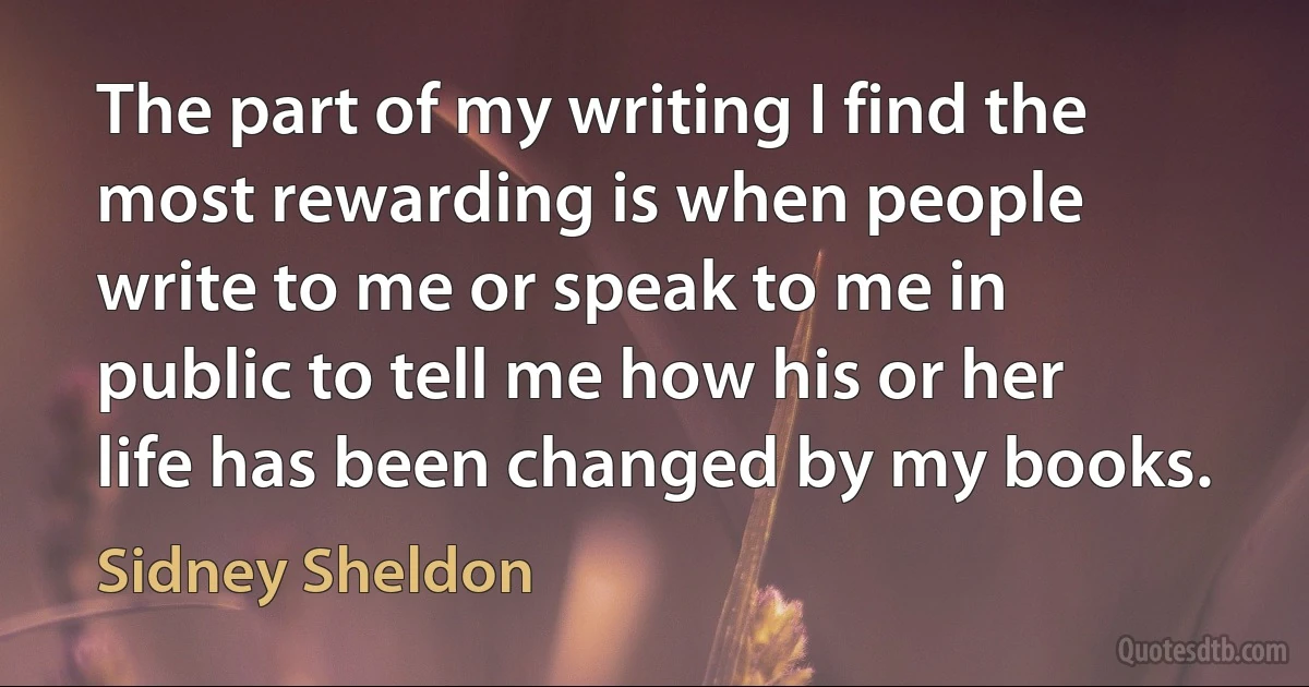 The part of my writing I find the most rewarding is when people write to me or speak to me in public to tell me how his or her life has been changed by my books. (Sidney Sheldon)