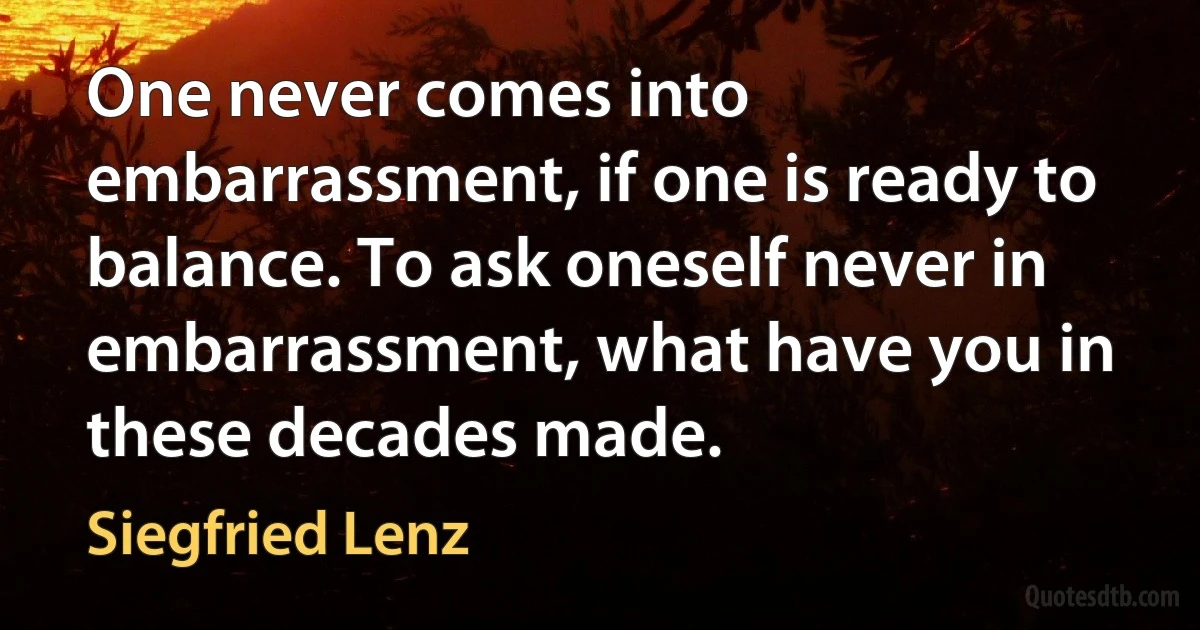 One never comes into embarrassment, if one is ready to balance. To ask oneself never in embarrassment, what have you in these decades made. (Siegfried Lenz)