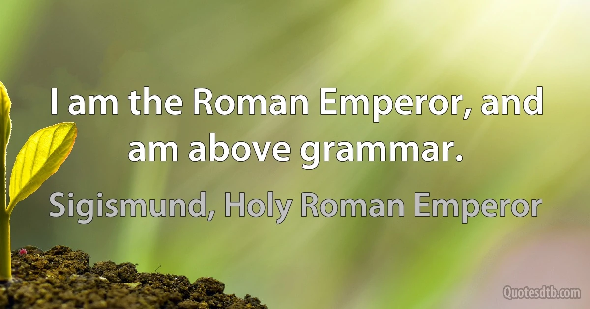 I am the Roman Emperor, and am above grammar. (Sigismund, Holy Roman Emperor)