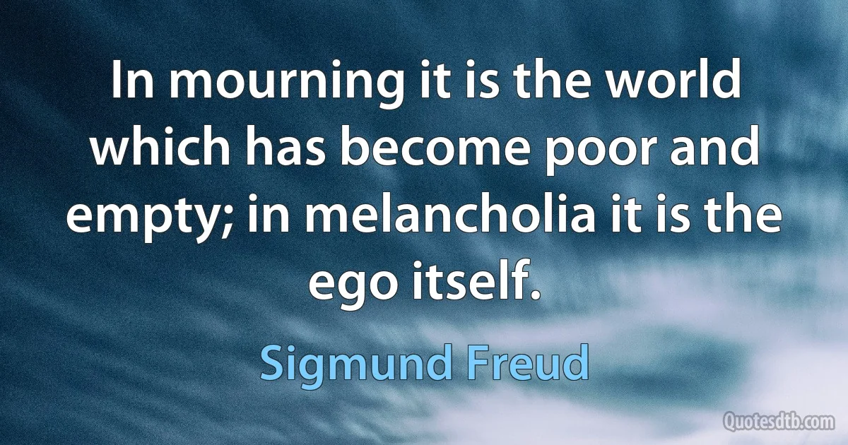 In mourning it is the world which has become poor and empty; in melancholia it is the ego itself. (Sigmund Freud)