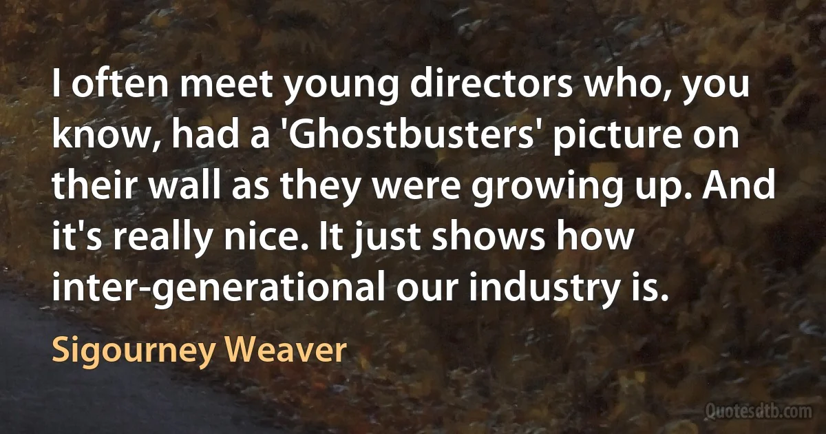 I often meet young directors who, you know, had a 'Ghostbusters' picture on their wall as they were growing up. And it's really nice. It just shows how inter-generational our industry is. (Sigourney Weaver)