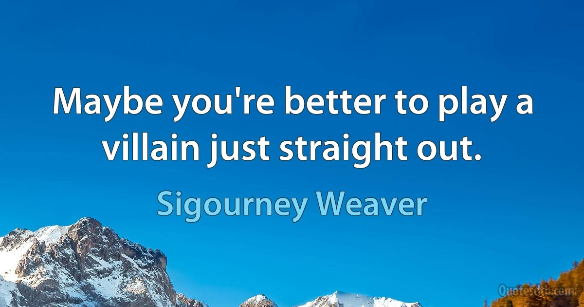 Maybe you're better to play a villain just straight out. (Sigourney Weaver)