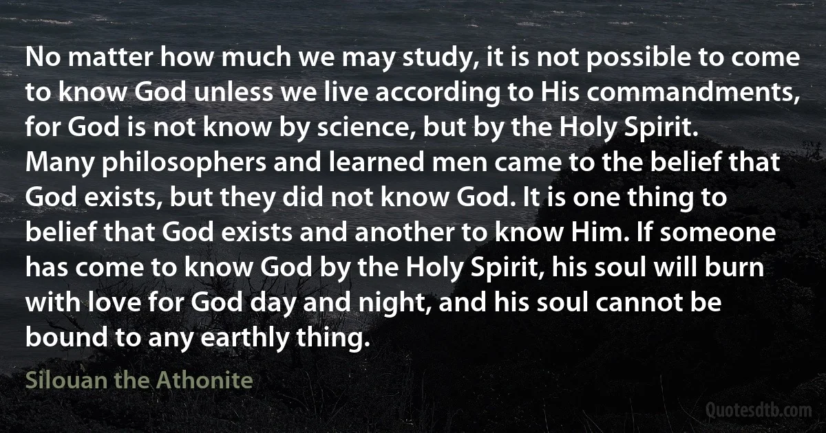 No matter how much we may study, it is not possible to come to know God unless we live according to His commandments, for God is not know by science, but by the Holy Spirit. Many philosophers and learned men came to the belief that God exists, but they did not know God. It is one thing to belief that God exists and another to know Him. If someone has come to know God by the Holy Spirit, his soul will burn with love for God day and night, and his soul cannot be bound to any earthly thing. (Silouan the Athonite)