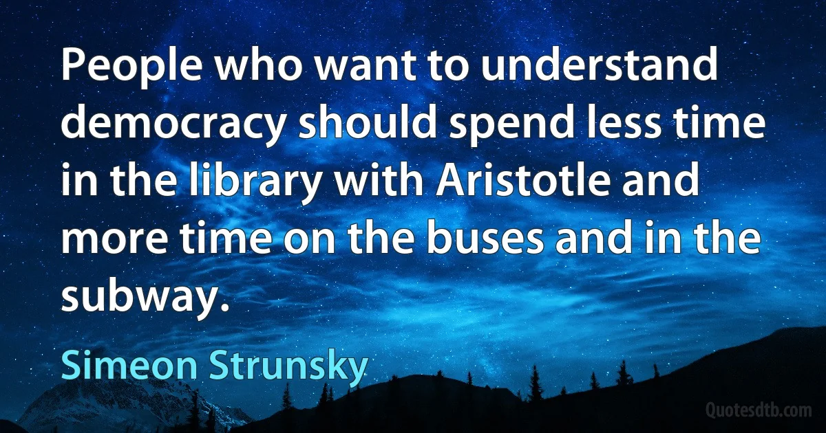 People who want to understand democracy should spend less time in the library with Aristotle and more time on the buses and in the subway. (Simeon Strunsky)