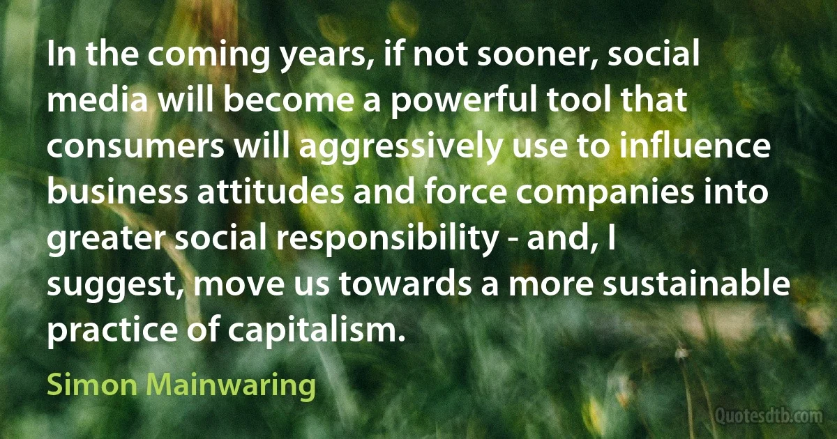 In the coming years, if not sooner, social media will become a powerful tool that consumers will aggressively use to influence business attitudes and force companies into greater social responsibility - and, I suggest, move us towards a more sustainable practice of capitalism. (Simon Mainwaring)