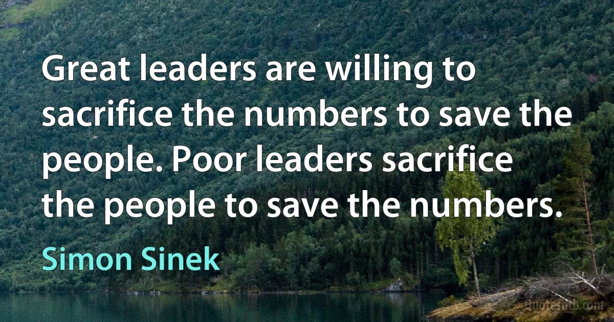 Great leaders are willing to sacrifice the numbers to save the people. Poor leaders sacrifice the people to save the numbers. (Simon Sinek)