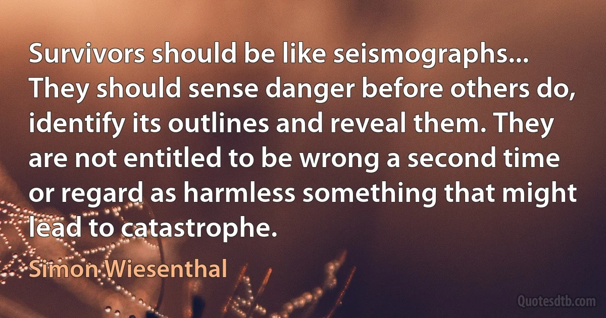 Survivors should be like seismographs... They should sense danger before others do, identify its outlines and reveal them. They are not entitled to be wrong a second time or regard as harmless something that might lead to catastrophe. (Simon Wiesenthal)