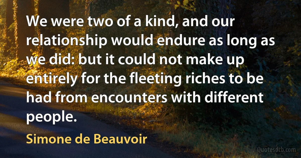 We were two of a kind, and our relationship would endure as long as we did: but it could not make up entirely for the fleeting riches to be had from encounters with different people. (Simone de Beauvoir)