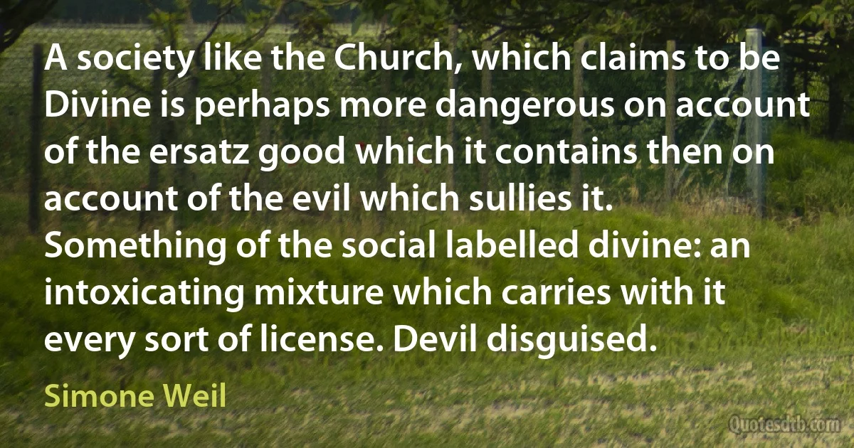 A society like the Church, which claims to be Divine is perhaps more dangerous on account of the ersatz good which it contains then on account of the evil which sullies it.
Something of the social labelled divine: an intoxicating mixture which carries with it every sort of license. Devil disguised. (Simone Weil)