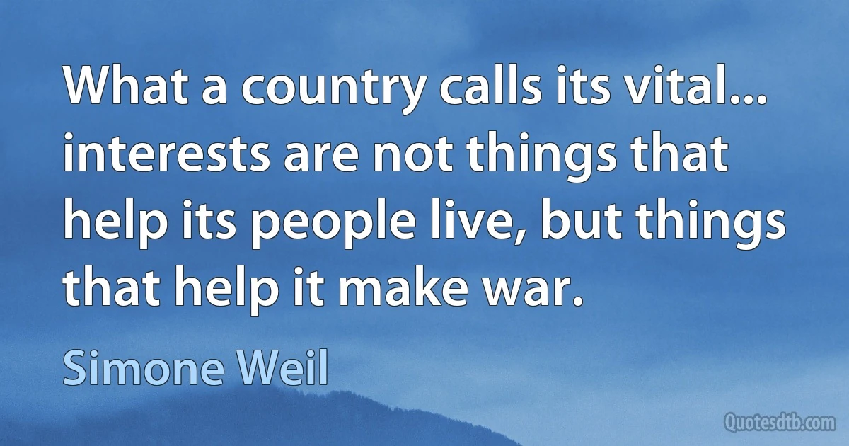 What a country calls its vital... interests are not things that help its people live, but things that help it make war. (Simone Weil)