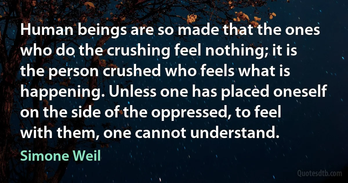 Human beings are so made that the ones who do the crushing feel nothing; it is the person crushed who feels what is happening. Unless one has placed oneself on the side of the oppressed, to feel with them, one cannot understand. (Simone Weil)