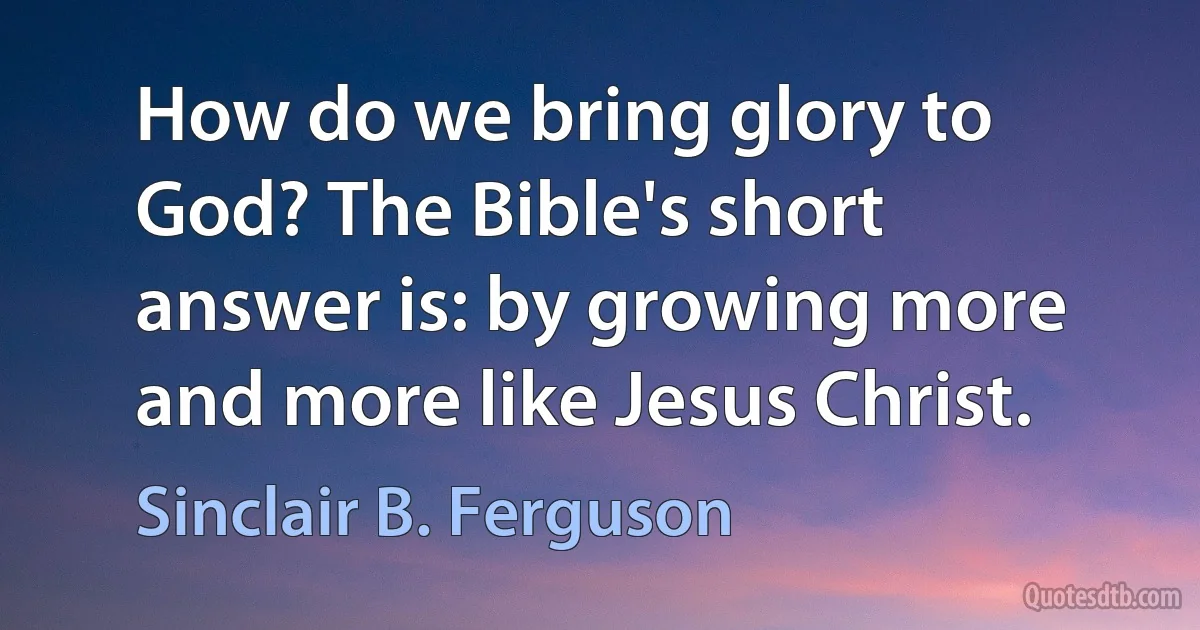 How do we bring glory to God? The Bible's short answer is: by growing more and more like Jesus Christ. (Sinclair B. Ferguson)