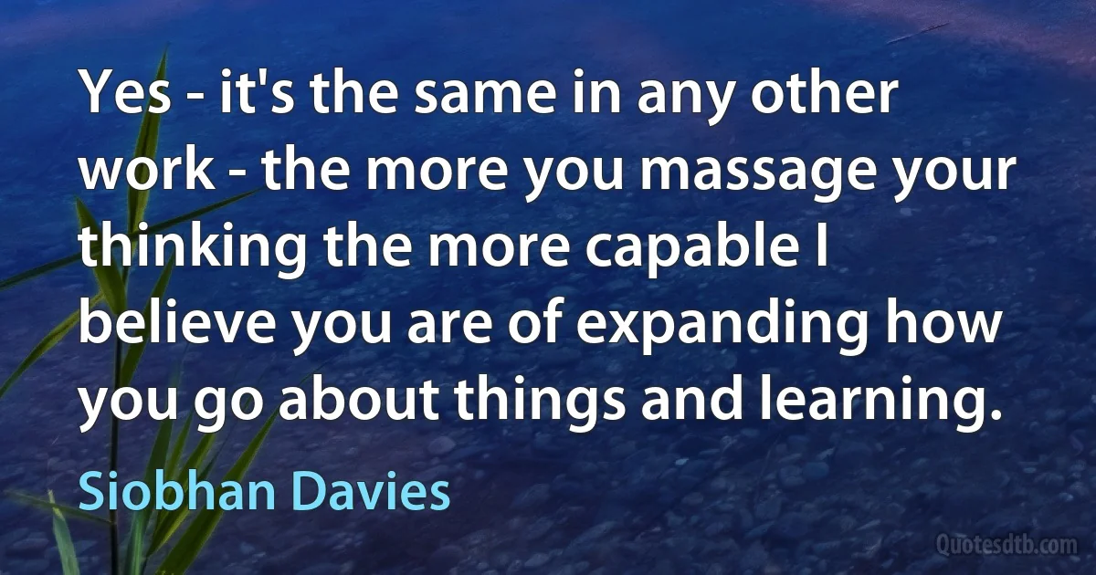 Yes - it's the same in any other work - the more you massage your thinking the more capable I believe you are of expanding how you go about things and learning. (Siobhan Davies)