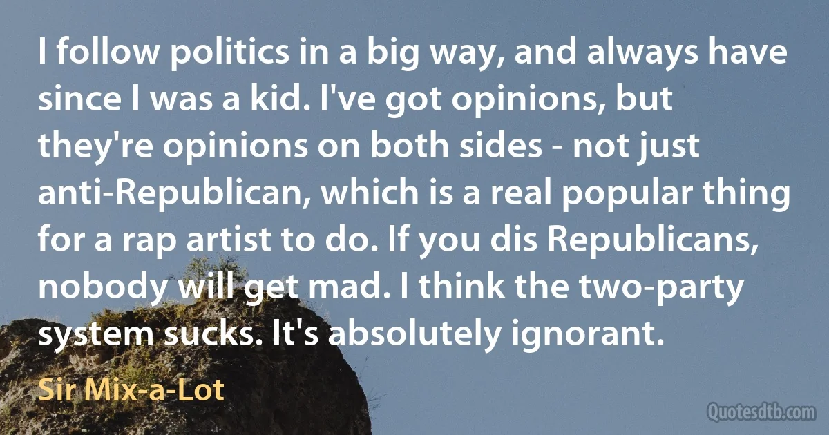 I follow politics in a big way, and always have since I was a kid. I've got opinions, but they're opinions on both sides - not just anti-Republican, which is a real popular thing for a rap artist to do. If you dis Republicans, nobody will get mad. I think the two-party system sucks. It's absolutely ignorant. (Sir Mix-a-Lot)