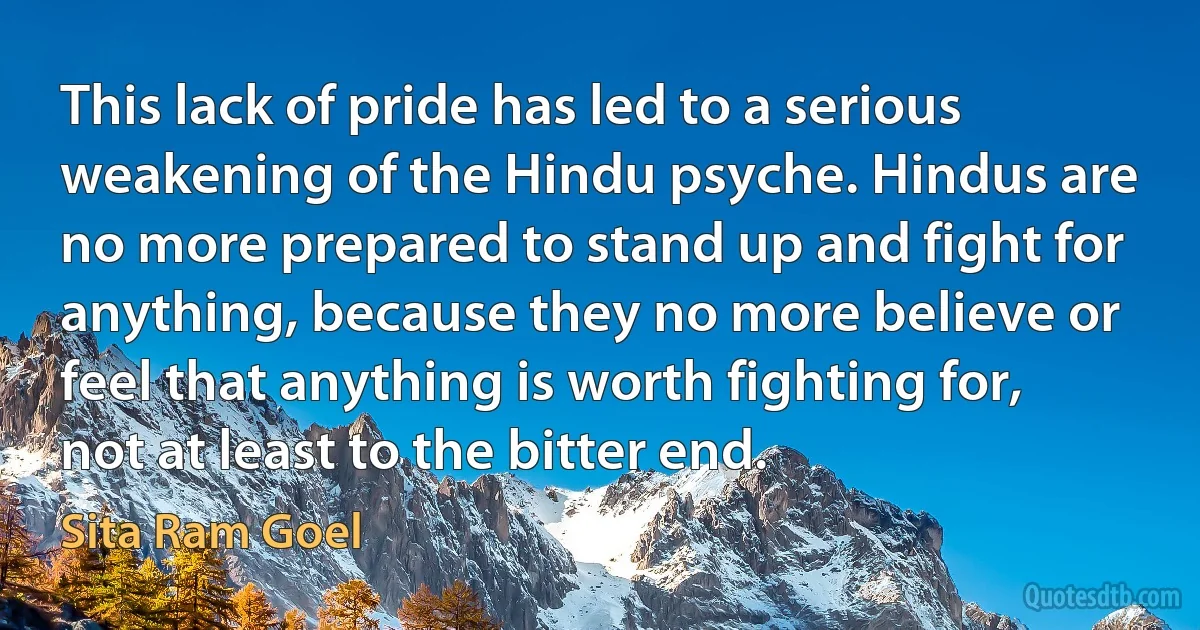 This lack of pride has led to a serious weakening of the Hindu psyche. Hindus are no more prepared to stand up and fight for anything, because they no more believe or feel that anything is worth fighting for, not at least to the bitter end. (Sita Ram Goel)